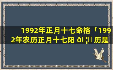 1992年正月十七命格「1992年农历正月十七阳 🦈 历是 🐴 多少」